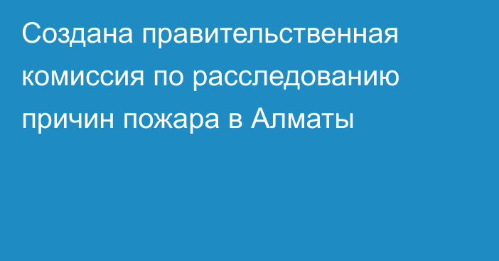 Создана правительственная комиссия по расследованию причин пожара в Алматы