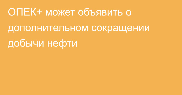 ОПЕК+ может объявить о дополнительном сокращении добычи нефти