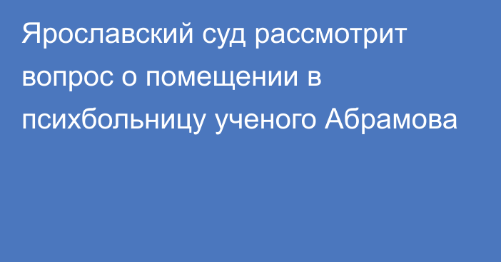 Ярославский суд рассмотрит вопрос о помещении в психбольницу ученого Абрамова