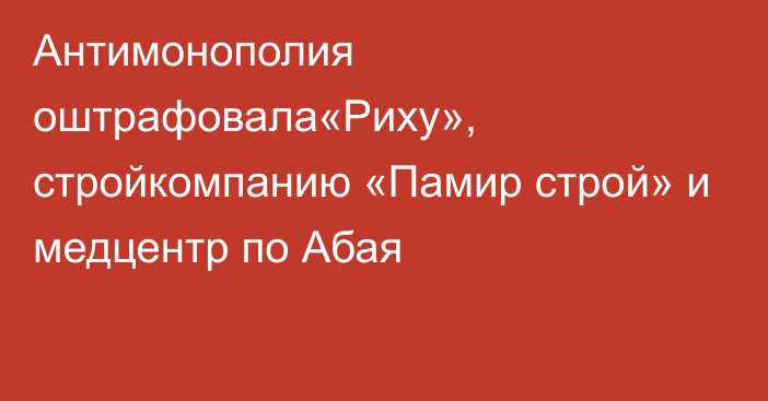 Антимонополия оштрафовала«Риху», стройкомпанию «Памир строй» и медцентр по Абая