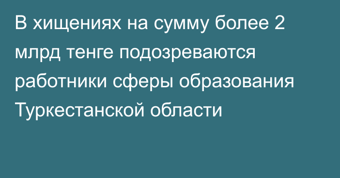 В хищениях на сумму более 2 млрд тенге подозреваются работники сферы образования Туркестанской области