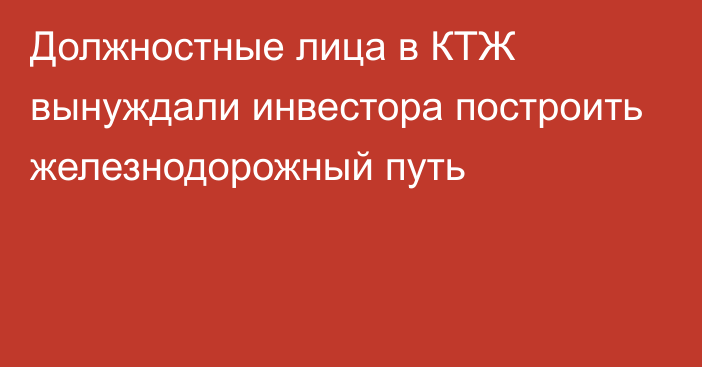 Должностные лица в КТЖ вынуждали инвестора построить железнодорожный путь