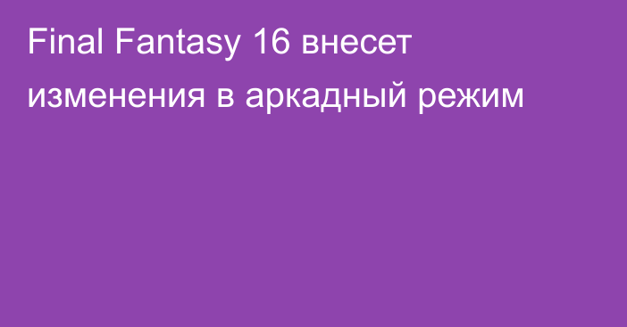 Final Fantasy 16 внесет изменения в аркадный режим