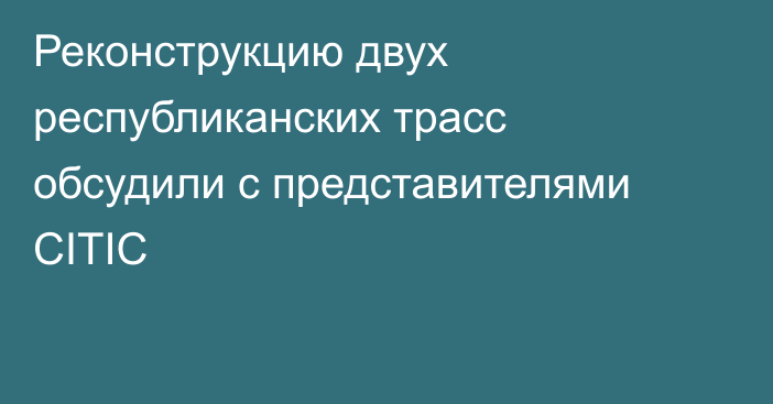 Реконструкцию двух республиканских трасс обсудили с представителями CITIC