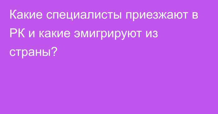 Какие специалисты приезжают в РК и какие эмигрируют из страны?