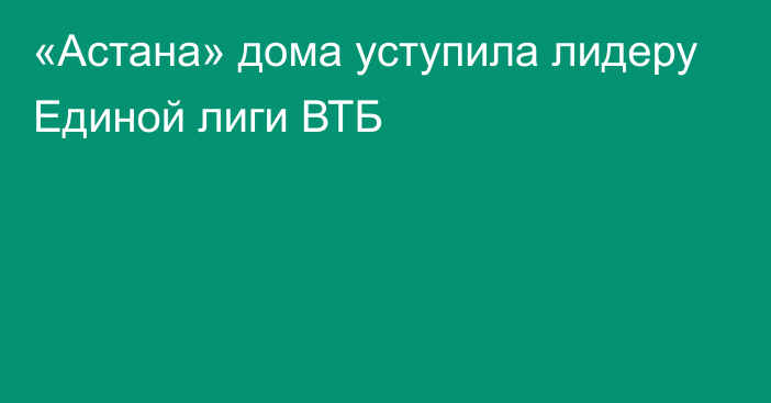 «Астана» дома уступила лидеру Единой лиги ВТБ