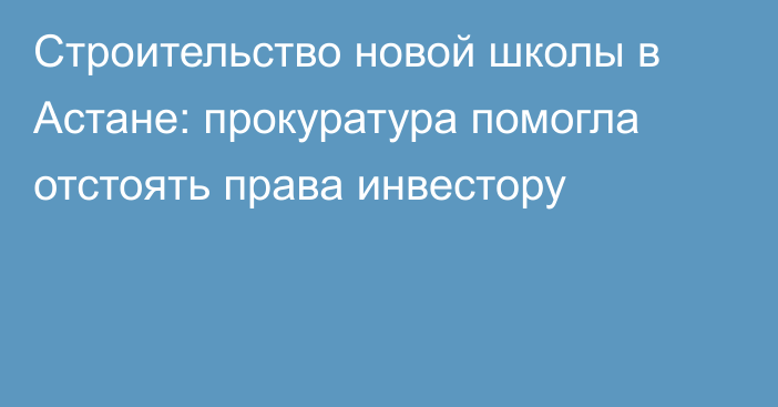 Строительство новой школы в Астане: прокуратура помогла отстоять права инвестору