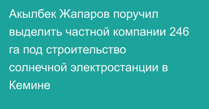 Акылбек Жапаров поручил выделить частной компании 246 га под строительство солнечной электростанции в Кемине