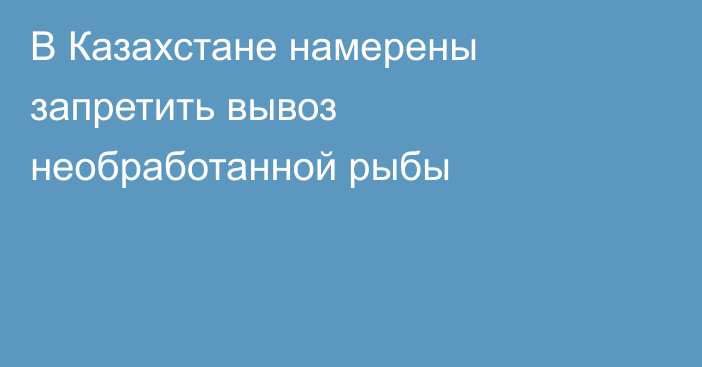 В Казахстане намерены запретить вывоз необработанной рыбы