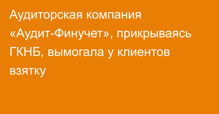 Аудиторская компания «Аудит-Финучет», прикрываясь ГКНБ, вымогала у клиентов взятку