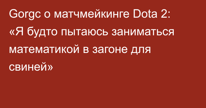 Gorgc о матчмейкинге Dota 2: «Я будто пытаюсь заниматься математикой в загоне для свиней»