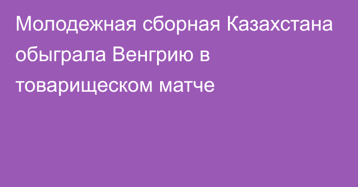 Молодежная сборная Казахстана обыграла Венгрию в товарищеском матче