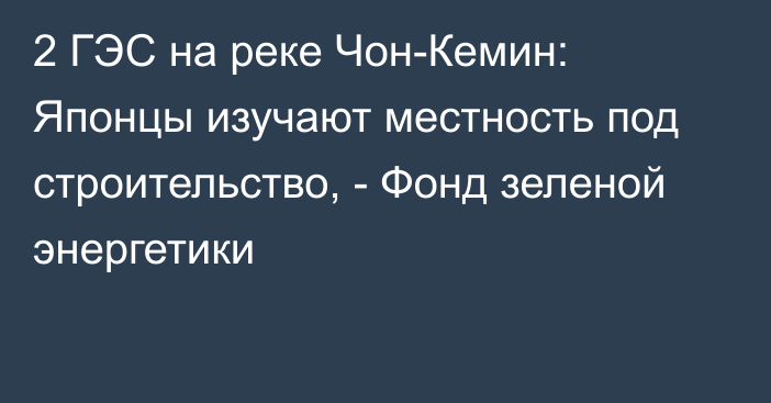 2 ГЭС на реке Чон-Кемин: Японцы изучают местность под строительство, - Фонд зеленой энергетики