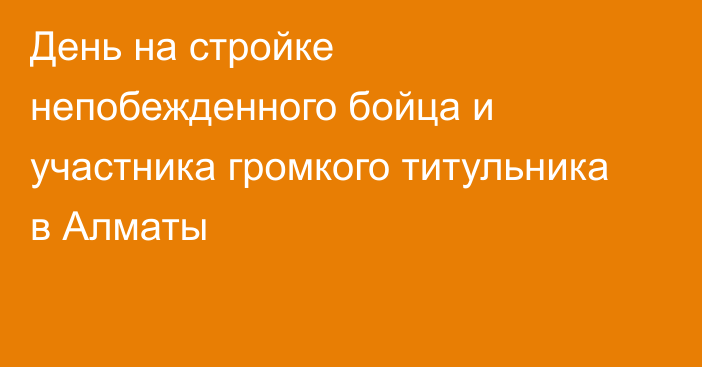 День на стройке непобежденного бойца и участника громкого титульника в Алматы