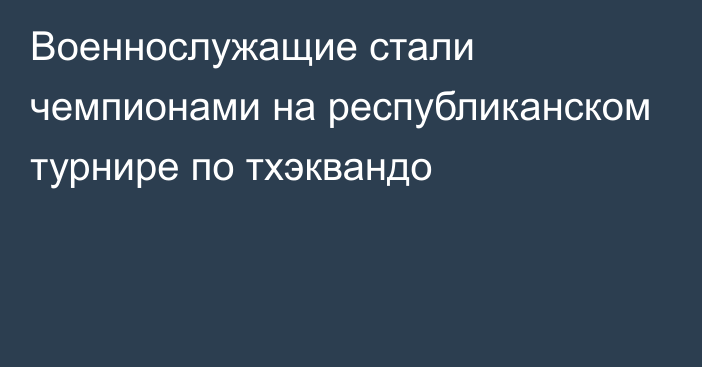 Военнослужащие стали чемпионами на республиканском турнире по тхэквандо