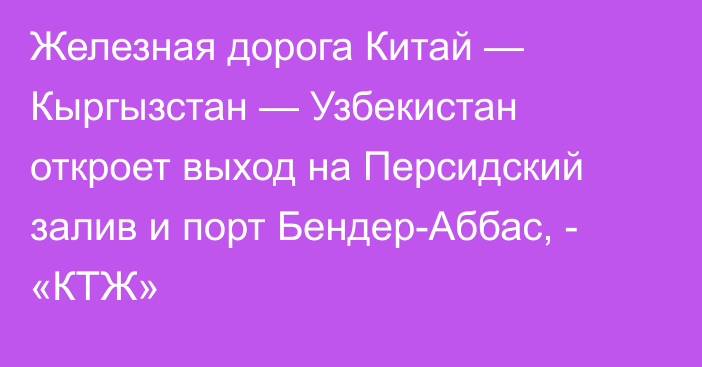 Железная дорога Китай — Кыргызстан — Узбекистан откроет выход на Персидский залив и  порт Бендер-Аббас, - «КТЖ»