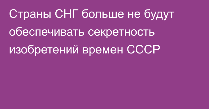 Страны СНГ больше не будут обеспечивать секретность изобретений времен СССР