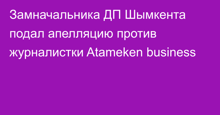 Замначальника ДП Шымкента подал апелляцию против журналистки Atameken business