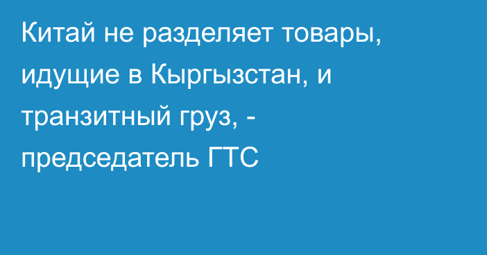 Китай не разделяет товары, идущие в Кыргызстан, и транзитный груз, - председатель ГТС