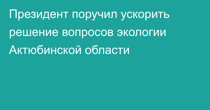 Президент поручил ускорить решение вопросов экологии Актюбинской области