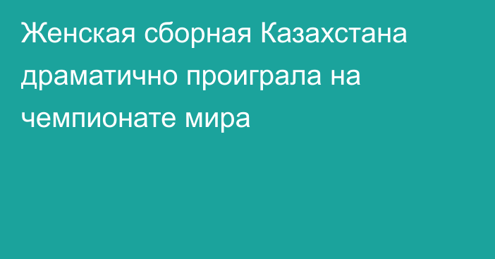 Женская сборная Казахстана драматично проиграла на чемпионате мира