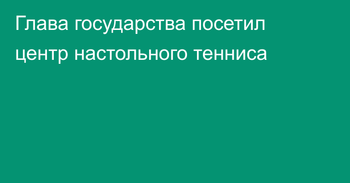 Глава государства посетил центр настольного тенниса