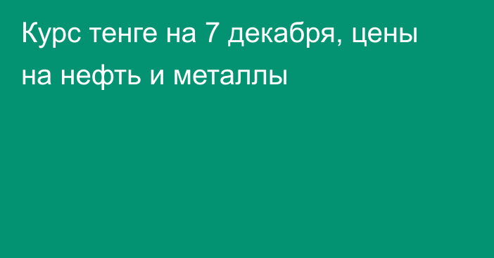 Курс тенге на 7 декабря, цены на нефть и металлы