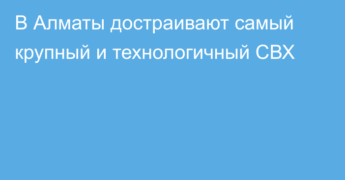 В Алматы достраивают самый крупный и технологичный СВХ