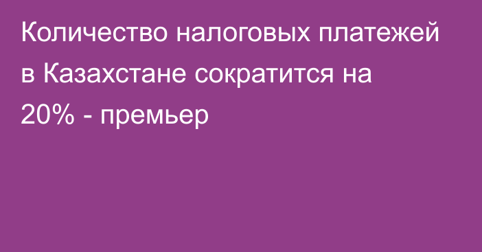 Количество налоговых платежей в Казахстане сократится на 20% - премьер