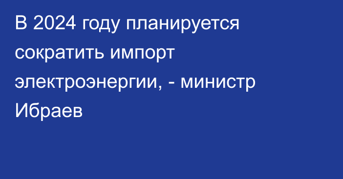 В 2024 году планируется сократить импорт электроэнергии, - министр Ибраев