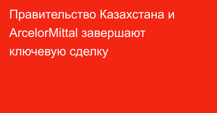 Правительство Казахстана и ArcelorMittal завершают ключевую сделку