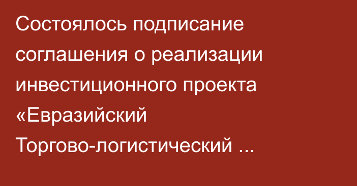 Состоялось подписание соглашения о реализации инвестиционного проекта «Евразийский Торгово-логистический комплекс»