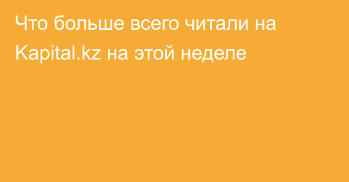 Что больше всего читали на Kapital.kz на этой неделе