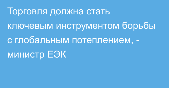 Торговля должна стать ключевым инструментом борьбы с глобальным потеплением, - министр ЕЭК