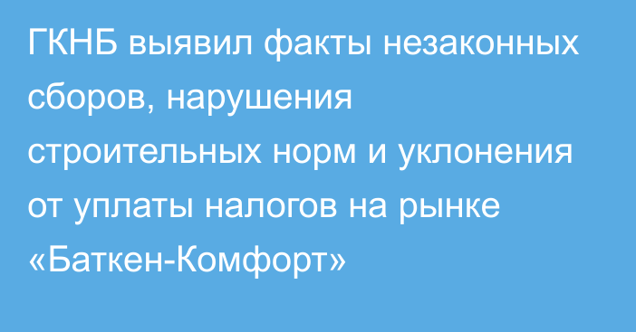 ГКНБ выявил факты незаконных сборов, нарушения строительных норм и уклонения от уплаты налогов на рынке «Баткен-Комфорт»