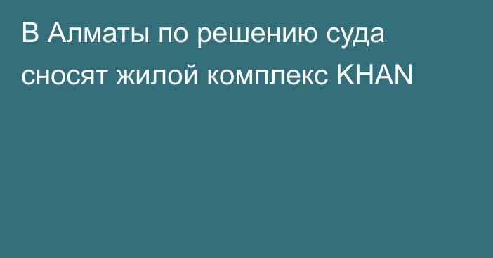 В Алматы по решению суда сносят жилой комплекс KHAN