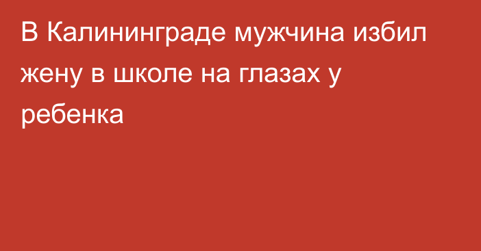 В Калининграде мужчина избил жену в школе на глазах у ребенка