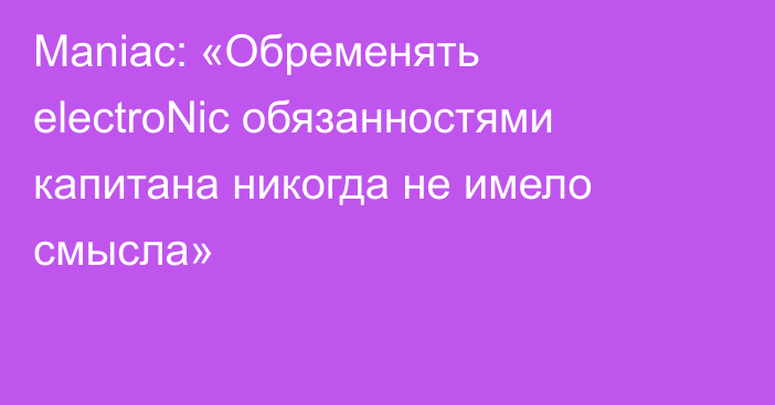 Maniac: «Обременять electroNic обязанностями капитана никогда не имело смысла»