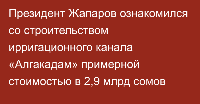 Президент Жапаров ознакомился со строительством ирригационного канала «Алгакадам» примерной стоимостью в 2,9 млрд сомов