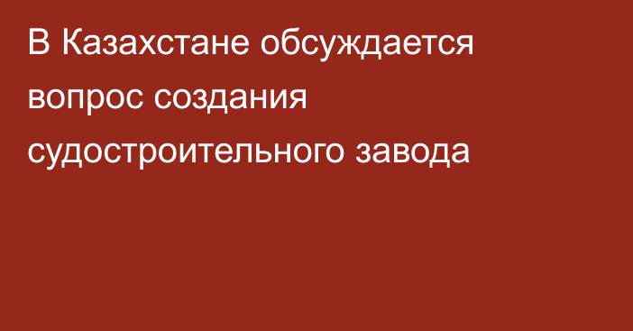 В Казахстане обсуждается вопрос создания судостроительного завода