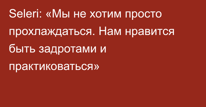 Seleri: «Мы не хотим просто прохлаждаться. Нам нравится быть задротами и практиковаться»