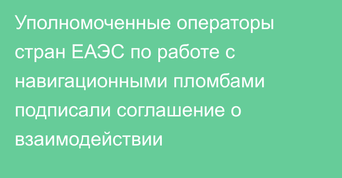 Уполномоченные операторы стран ЕАЭС по работе с навигационными пломбами подписали соглашение о взаимодействии