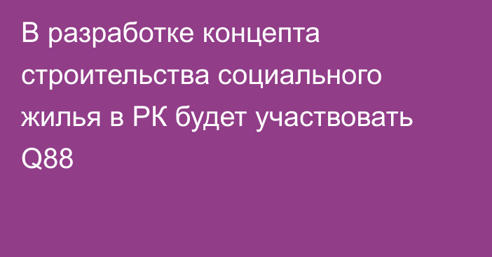 В разработке концепта строительства социального жилья в РК будет участвовать Q88