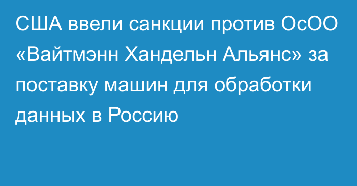 США ввели санкции против ОсОО «Вайтмэнн Хандельн Альянс» за поставку машин для обработки данных в Россию