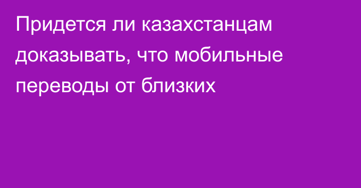 Придется ли казахстанцам доказывать, что мобильные переводы от близких