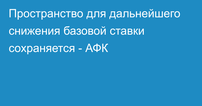 Пространство для дальнейшего снижения базовой ставки сохраняется - АФК