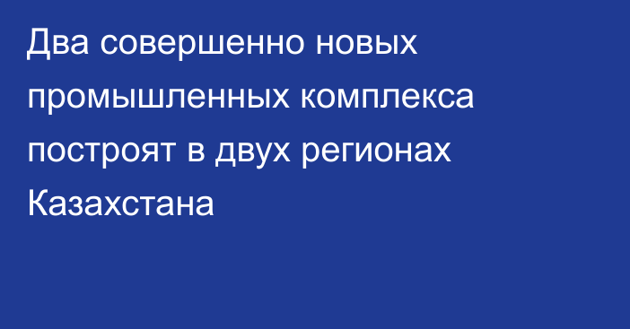 Два совершенно новых промышленных комплекса построят в двух регионах Казахстана