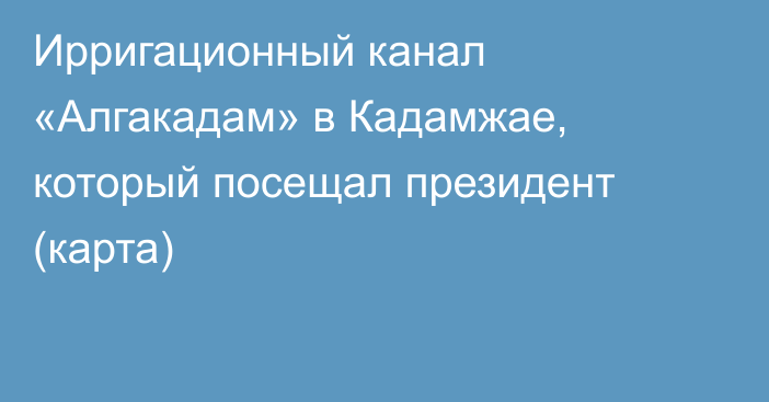 Ирригационный канал «Алгакадам» в Кадамжае, который посещал президент (карта)