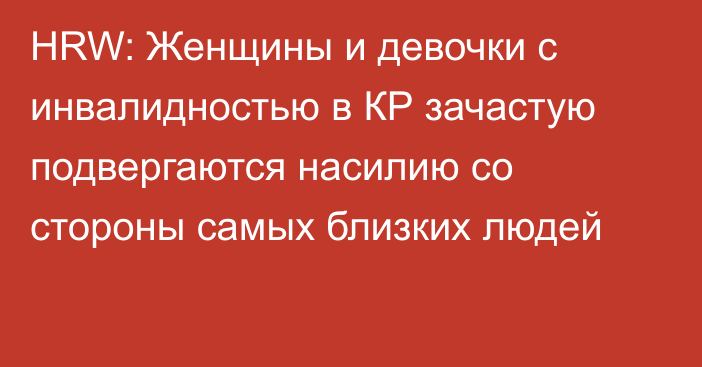 HRW: Женщины и девочки с инвалидностью в КР зачастую подвергаются насилию со стороны самых близких людей