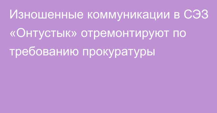 Изношенные коммуникации в СЭЗ «Онтустык» отремонтируют по требованию прокуратуры